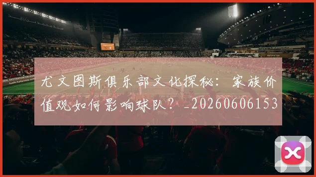 尤文图斯俱乐部文化探秘：家族价值观如何影响球队？_20260606153204