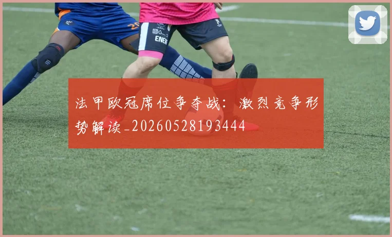 法甲欧冠席位争夺战：激烈竞争形势解读_20260528193444