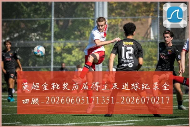 英超金靴奖历届得主及进球纪录全回顾_20260605171351_20260702175105