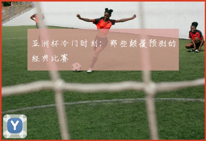亚洲杯冷门时刻：那些颠覆预测的经典比赛
