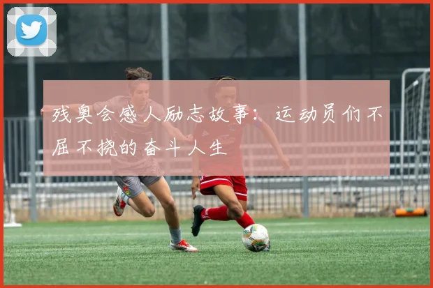 残奥会感人励志故事：运动员们不屈不挠的奋斗人生