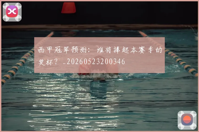 西甲冠军预测：谁将捧起本赛季的奖杯？_20260523200346