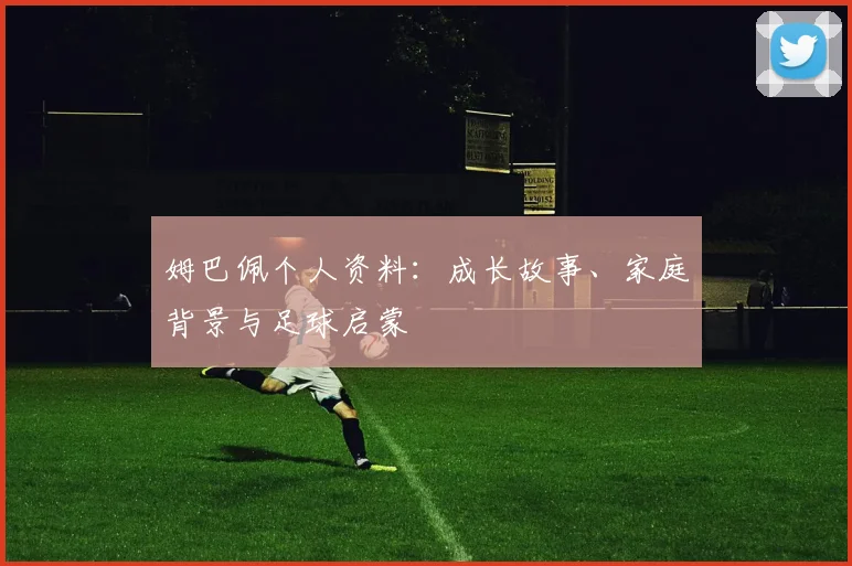 姆巴佩个人资料：成长故事、家庭背景与足球启蒙