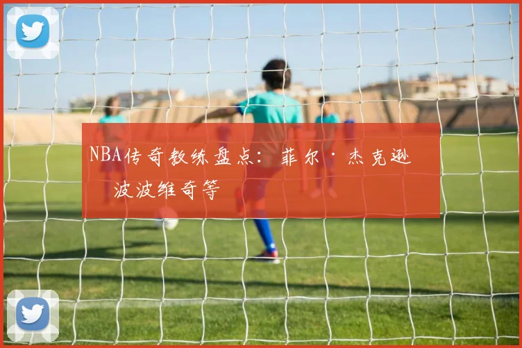 NBA传奇教练盘点:菲尔·杰克逊与波波维奇等
