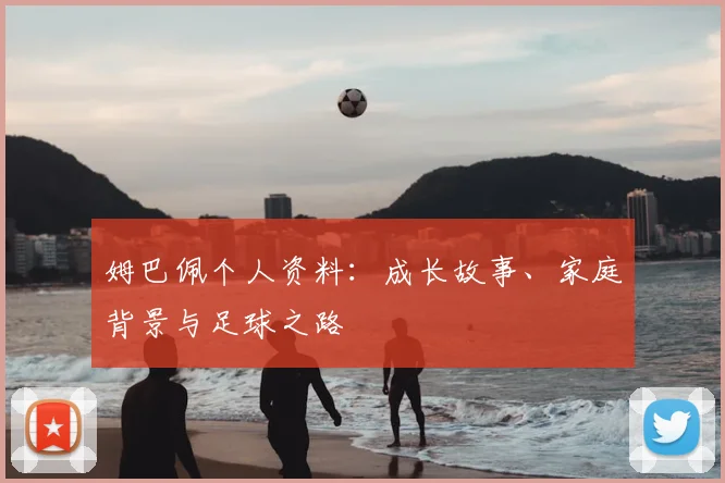 姆巴佩个人资料:成长故事、家庭背景与足球之路